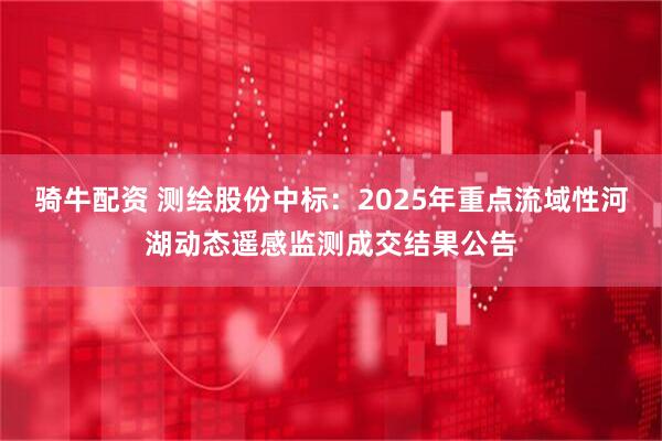 骑牛配资 测绘股份中标：2025年重点流域性河湖动态遥感监测成交结果公告