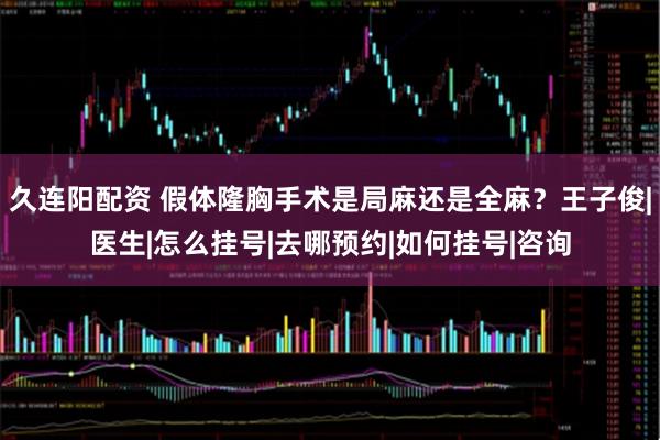 久连阳配资 假体隆胸手术是局麻还是全麻？王子俊|医生|怎么挂号|去哪预约|如何挂号|咨询