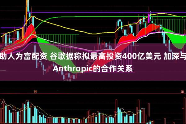 助人为富配资 谷歌据称拟最高投资400亿美元 加深与Anthropic的合作关系